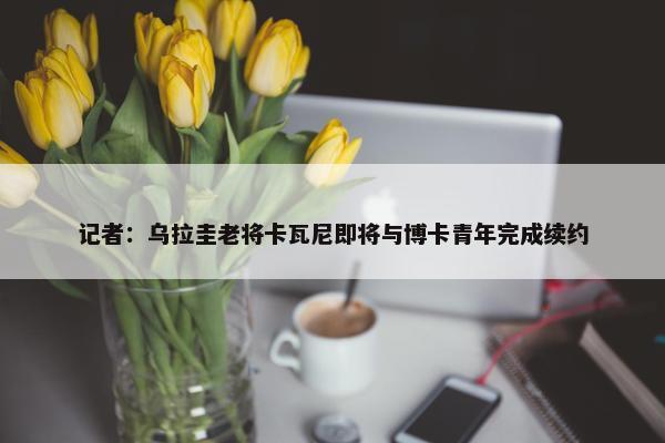 记者：乌拉圭老将卡瓦尼即将与博卡青年完成续约