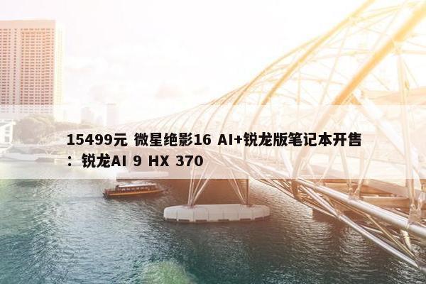 15499元 微星绝影16 AI+锐龙版笔记本开售：锐龙AI 9 HX 370