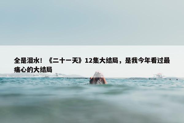 全是泪水！《二十一天》12集大结局，是我今年看过最痛心的大结局