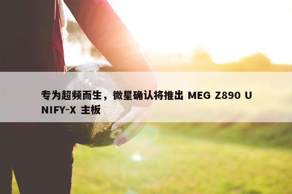 专为超频而生，微星确认将推出 MEG Z890 UNIFY-X 主板