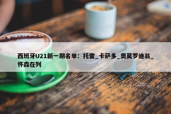 西班牙U21新一期名单：托雷_卡萨多_奥莫罗迪翁_怀森在列