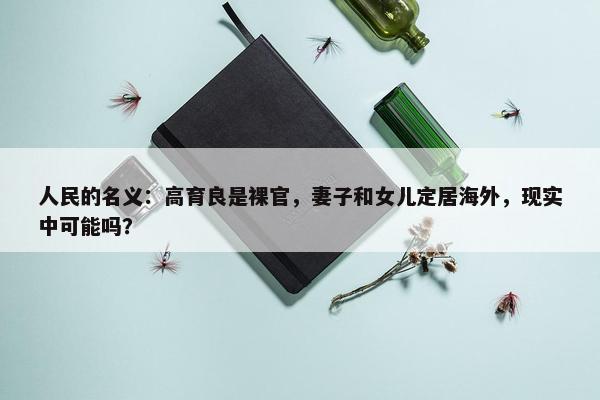 人民的名义：高育良是裸官，妻子和女儿定居海外，现实中可能吗？