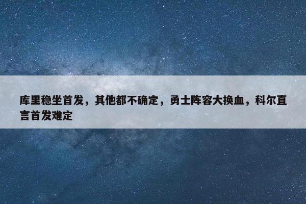 库里稳坐首发，其他都不确定，勇士阵容大换血，科尔直言首发难定