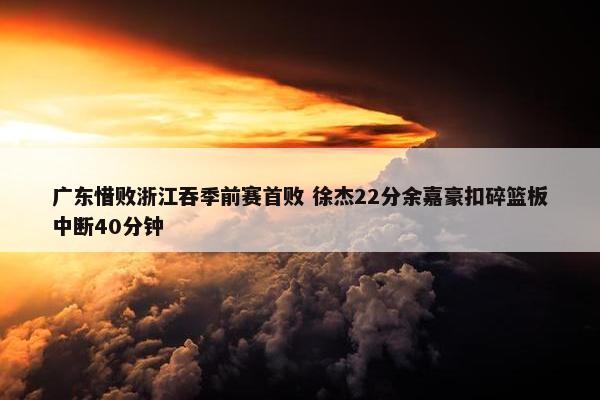 广东惜败浙江吞季前赛首败 徐杰22分余嘉豪扣碎篮板中断40分钟