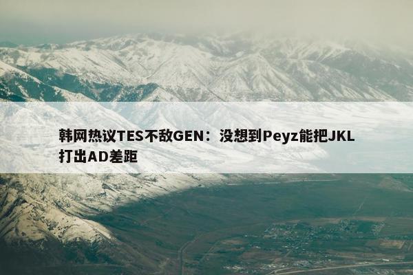 韩网热议TES不敌GEN：没想到Peyz能把JKL打出AD差距