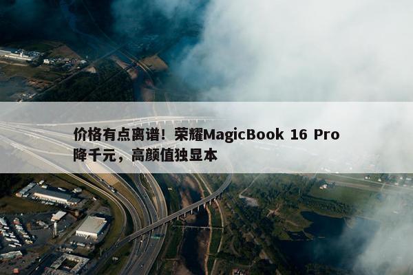 价格有点离谱！荣耀MagicBook 16 Pro降千元，高颜值独显本