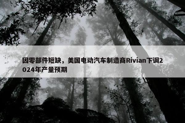 因零部件短缺，美国电动汽车制造商Rivian下调2024年产量预期