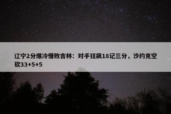 辽宁2分爆冷惜败吉林：对手狂飙18记三分，沙约克空砍33+5+5