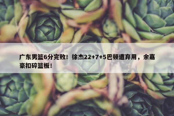 广东男篮6分完败！徐杰22+7+5巴顿遭弃用，余嘉豪扣碎篮板！