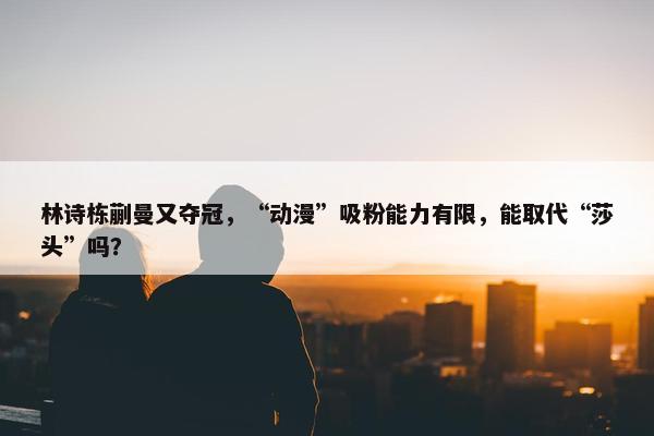 林诗栋蒯曼又夺冠，“动漫”吸粉能力有限，能取代“莎头”吗？