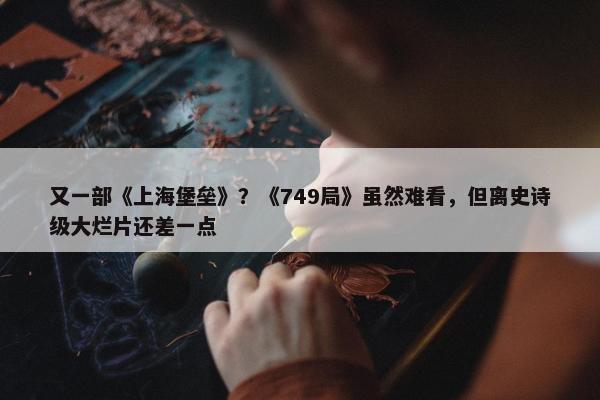 又一部《上海堡垒》？《749局》虽然难看，但离史诗级大烂片还差一点