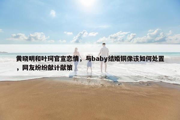 黄晓明和叶珂官宣恋情，与baby结婚铜像该如何处置，网友纷纷献计献策