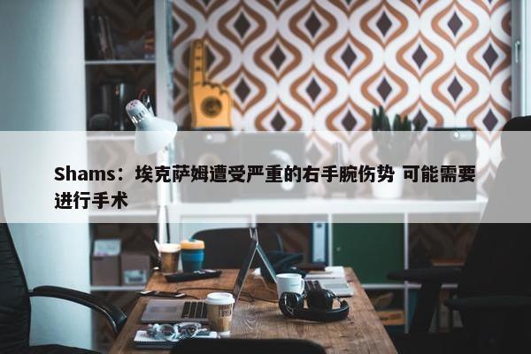 Shams：埃克萨姆遭受严重的右手腕伤势 可能需要进行手术