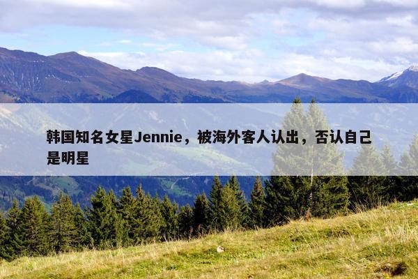 韩国知名女星Jennie，被海外客人认出，否认自己是明星