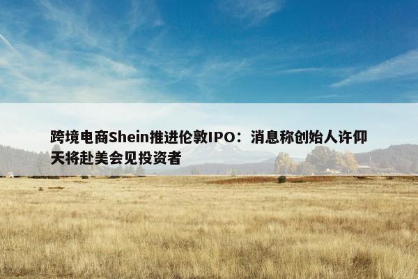 跨境电商Shein推进伦敦IPO：消息称创始人许仰天将赴美会见投资者