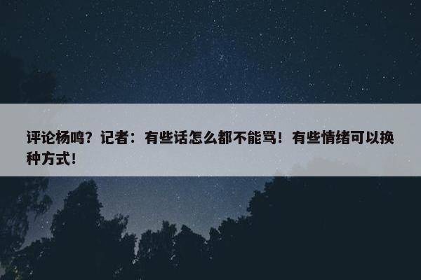 评论杨鸣？记者：有些话怎么都不能骂！有些情绪可以换种方式！