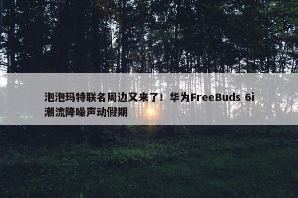 泡泡玛特联名周边又来了！华为FreeBuds 6i潮流降噪声动假期