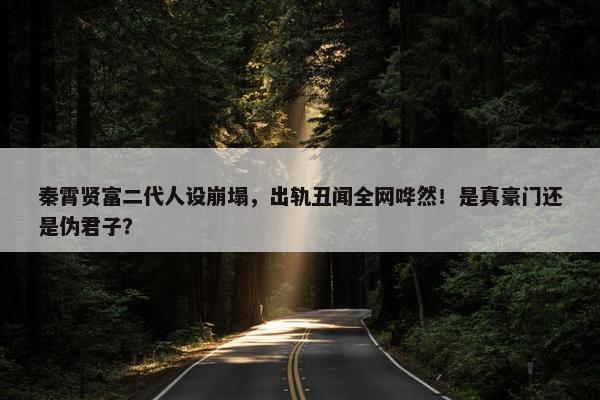 秦霄贤富二代人设崩塌，出轨丑闻全网哗然！是真豪门还是伪君子？