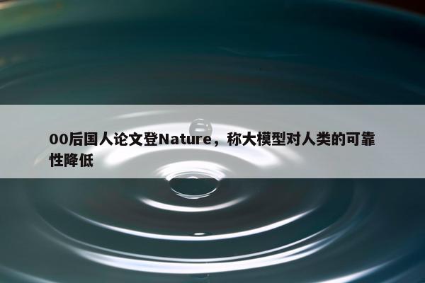 00后国人论文登Nature，称大模型对人类的可靠性降低