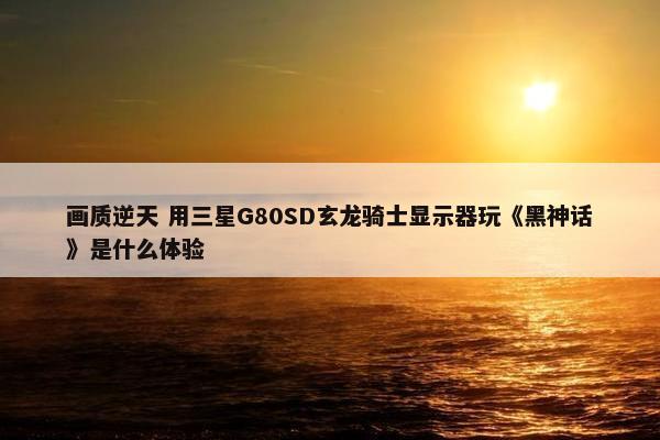 画质逆天 用三星G80SD玄龙骑士显示器玩《黑神话》是什么体验