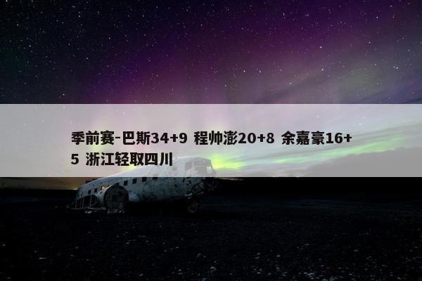 季前赛-巴斯34+9 程帅澎20+8 余嘉豪16+5 浙江轻取四川