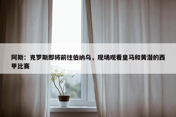 阿斯：克罗斯即将前往伯纳乌，现场观看皇马和黄潜的西甲比赛