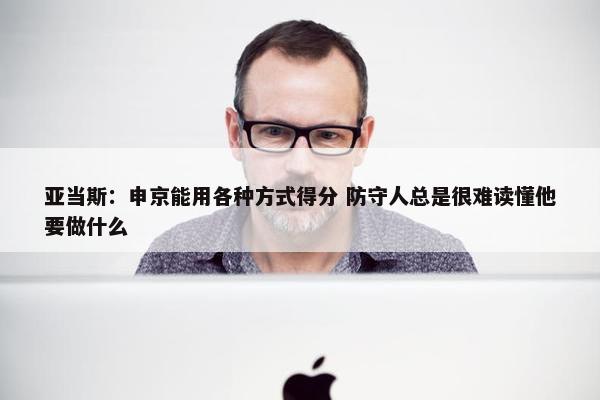 亚当斯：申京能用各种方式得分 防守人总是很难读懂他要做什么