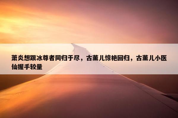 萧炎想跟冰尊者同归于尽，古薰儿惊艳回归，古薰儿小医仙握手较量