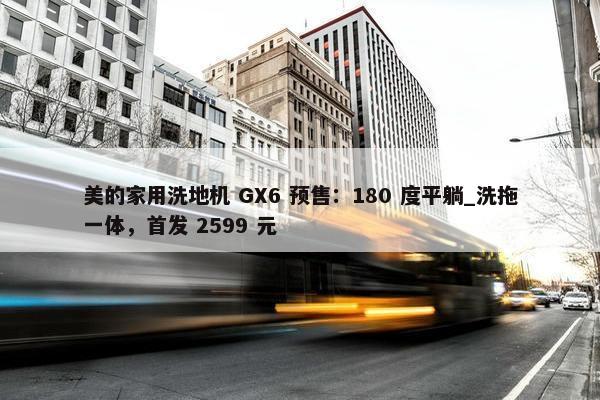 美的家用洗地机 GX6 预售：180 度平躺_洗拖一体，首发 2599 元