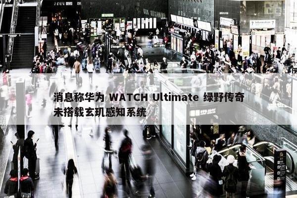 消息称华为 WATCH Ultimate 绿野传奇未搭载玄玑感知系统