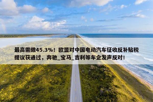 最高需缴45.3%！欧盟对中国电动汽车征收反补贴税提议获通过，奔驰_宝马_吉利等车企发声反对！