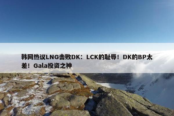 韩网热议LNG击败DK：LCK的耻辱！DK的BP太差！Gala投资之神