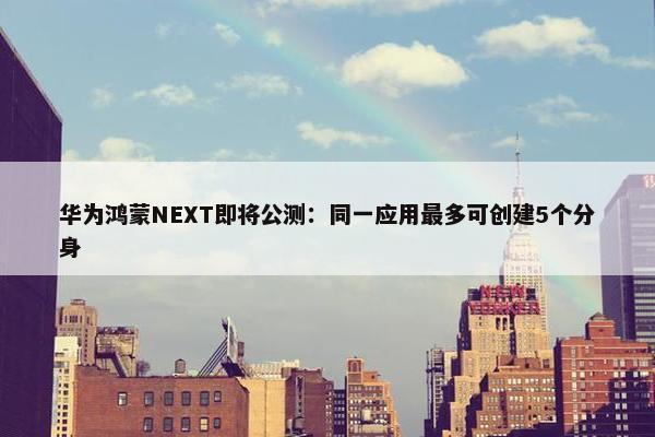 华为鸿蒙NEXT即将公测：同一应用最多可创建5个分身