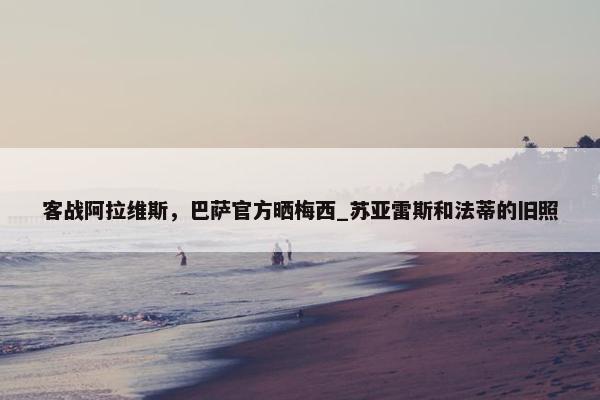 客战阿拉维斯，巴萨官方晒梅西_苏亚雷斯和法蒂的旧照