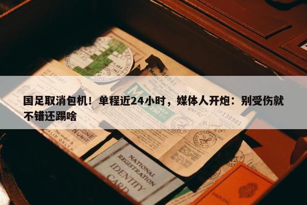 国足取消包机！单程近24小时，媒体人开炮：别受伤就不错还踢啥