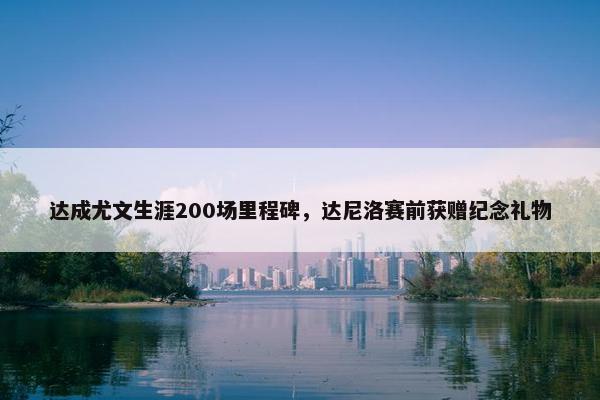 达成尤文生涯200场里程碑，达尼洛赛前获赠纪念礼物