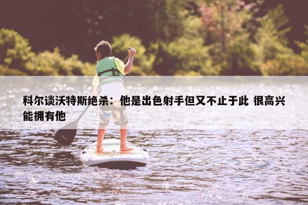 科尔谈沃特斯绝杀：他是出色射手但又不止于此 很高兴能拥有他