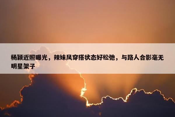 杨颖近照曝光，辣妹风穿搭状态好松弛，与路人合影毫无明星架子