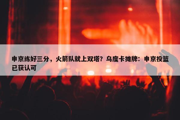 申京练好三分，火箭队就上双塔？乌度卡摊牌：申京投篮已获认可