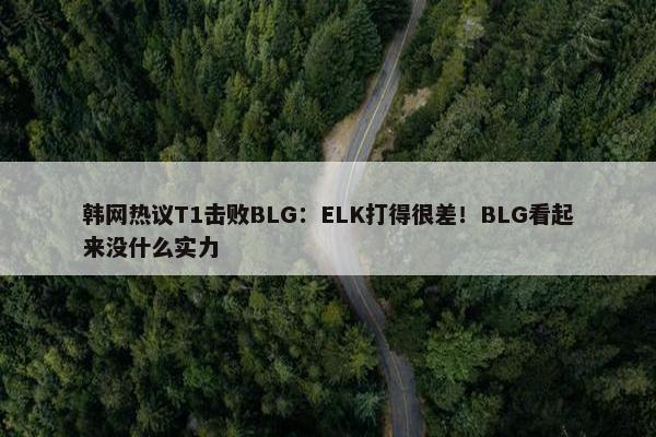 韩网热议T1击败BLG：ELK打得很差！BLG看起来没什么实力