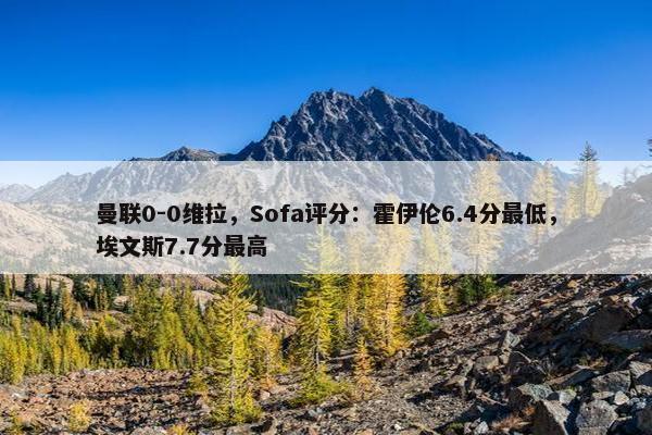 曼联0-0维拉，Sofa评分：霍伊伦6.4分最低，埃文斯7.7分最高