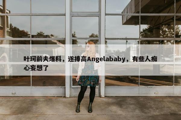 叶珂前夫爆料，遂捧高Angelababy，有些人痴心妄想了