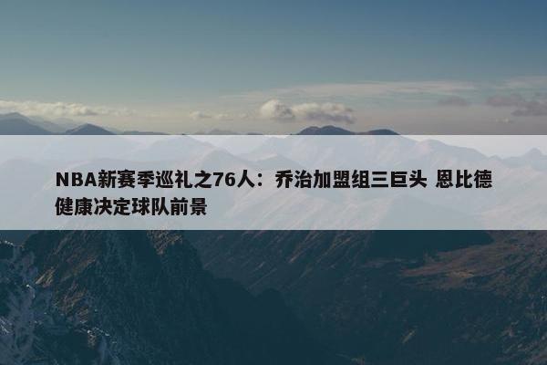 NBA新赛季巡礼之76人：乔治加盟组三巨头 恩比德健康决定球队前景