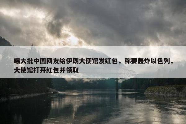 曝大批中国网友给伊朗大使馆发红包，称要轰炸以色列，大使馆打开红包并领取