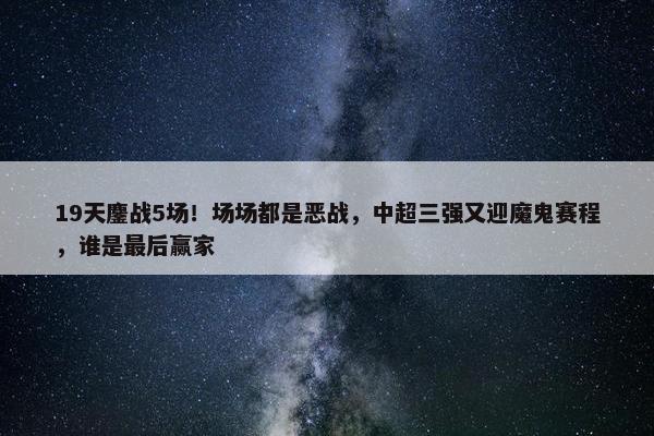 19天鏖战5场！场场都是恶战，中超三强又迎魔鬼赛程，谁是最后赢家