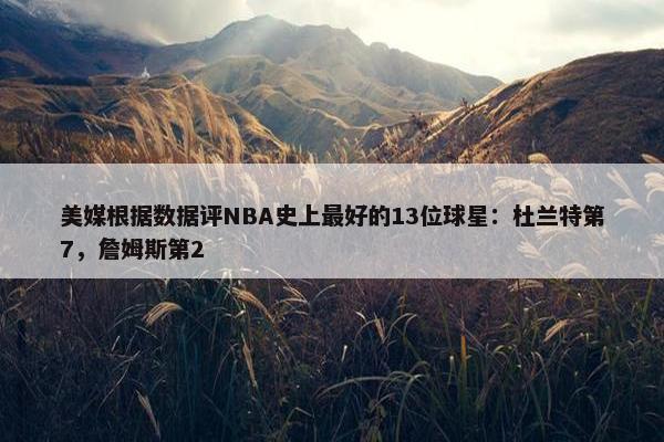 美媒根据数据评NBA史上最好的13位球星：杜兰特第7，詹姆斯第2