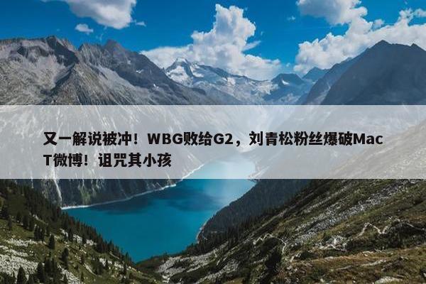 又一解说被冲！WBG败给G2，刘青松粉丝爆破MacT微博！诅咒其小孩