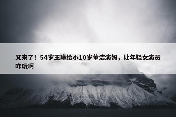 又来了！54岁王琳给小10岁董洁演妈，让年轻女演员咋玩啊