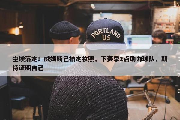 尘埃落定！威姆斯已拍定妆照，下赛季2点助力球队，期待证明自己