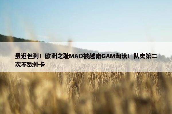 虽迟但到！欧洲之耻MAD被越南GAM淘汰！队史第二次不敌外卡